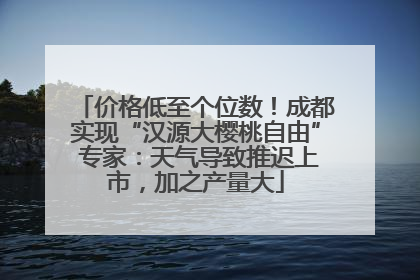 价格低至个位数！成都实现“汉源大樱桃自由” 专家：天气导致推迟上市，加之产量大