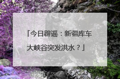 今日辟谣：新疆库车大峡谷突发洪水？