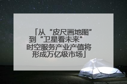 从“皮尺画地图”到“卫星看未来” 时空服务产业产值将形成万亿级市场