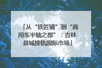 从“铁匠铺”到“商用车半轴之都”：吉林县城接轨国际市场