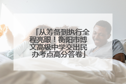 从筹备到执行全程亮眼！衡阳市博文高级中学交出民办考点高分答卷