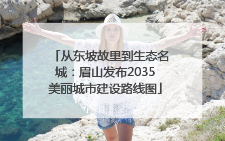 从东坡故里到生态名城：眉山发布2035美丽城市建设路线图