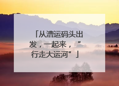 从漕运码头出发，一起来，“行走大运河”