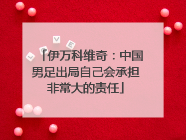 伊万科维奇：中国男足出局自己会承担非常大的责任