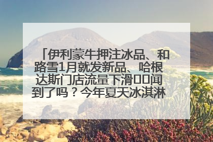 伊利蒙牛押注冰品、和路雪1月就发新品、哈根达斯门店流量下滑⋯⋯闻到了吗？今年夏天冰淇淋市场的火药味
