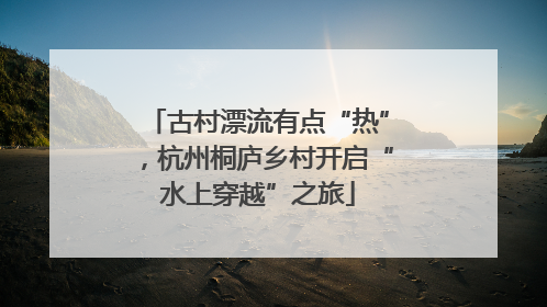 古村漂流有点“热”，杭州桐庐乡村开启“水上穿越”之旅