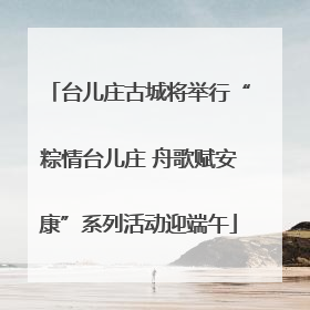 台儿庄古城将举行“粽情台儿庄 舟歌赋安康”系列活动迎端午