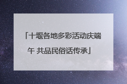 十堰各地多彩活动庆端午 共品民俗话传承