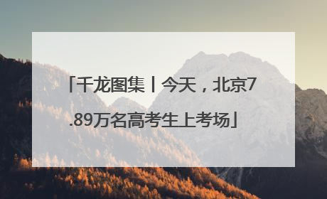 千龙图集丨今天，北京7.89万名高考生上考场