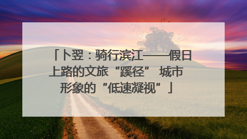 卜翌：骑行滨江——假日上路的文旅“蹊径” 城市形象的“低速凝视”