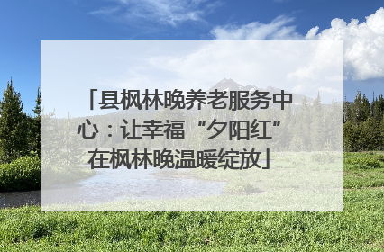 县枫林晚养老服务中心：让幸福“夕阳红”在枫林晚温暖绽放