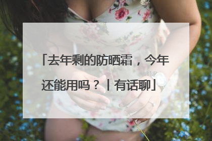 去年剩的防晒霜，今年还能用吗？丨有话聊