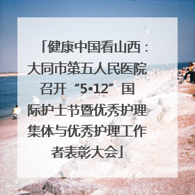 健康中国看山西：大同市第五人民医院召开“5•12”国际护士节暨优秀护理集体与优秀护理工作者表彰大会