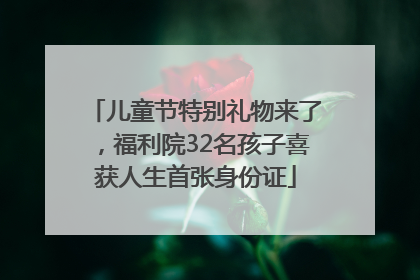 儿童节特别礼物来了，福利院32名孩子喜获人生首张身份证