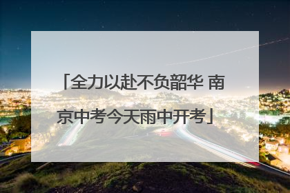 全力以赴不负韶华 南京中考今天雨中开考