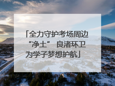 全力守护考场周边“净土” 良渚环卫为学子梦想护航