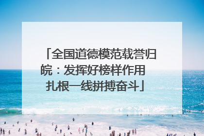 全国道德模范载誉归皖：发挥好榜样作用 扎根一线拼搏奋斗