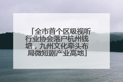 全市首个区级视听行业协会落户杭州钱塘，九州文化牵头布局微短剧产业高地