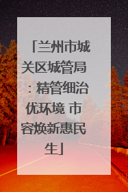 兰州市城关区城管局：精管细治优环境 市容焕新惠民生