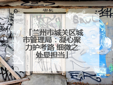 兰州市城关区城市管理局：凝心聚力护考路 细微之处显担当