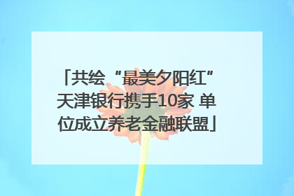 共绘“最美夕阳红” 天津银行携手10家 单位成立养老金融联盟
