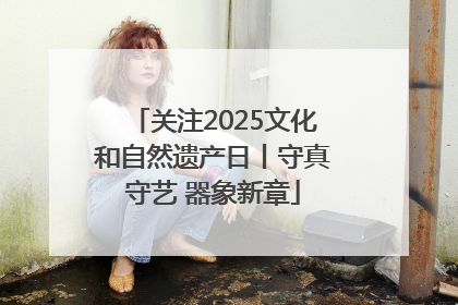 关注2025文化和自然遗产日丨守真守艺 器象新章