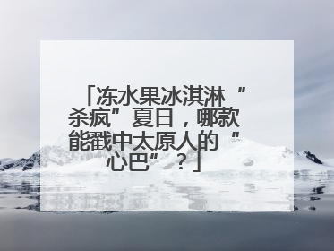 冻水果冰淇淋“杀疯”夏日，哪款能戳中太原人的“心巴”？