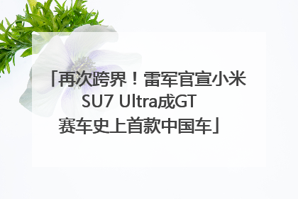 再次跨界！雷军官宣小米SU7 Ultra成GT赛车史上首款中国车