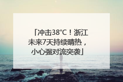 冲击38℃！浙江未来7天持续晴热，小心强对流突袭