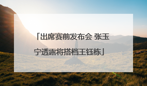 出席赛前发布会 张玉宁透露将搭档王钰栋