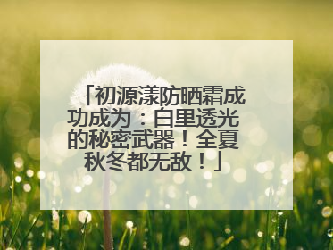 初源漾防晒霜成功成为：白里透光的秘密武器！全夏秋冬都无敌！
