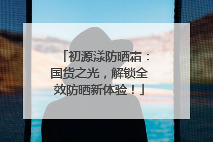 初源漾防晒霜：国货之光，解锁全效防晒新体验！