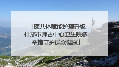医共体赋能护理升级 什邡市师古中心卫生院多举措守护群众健康