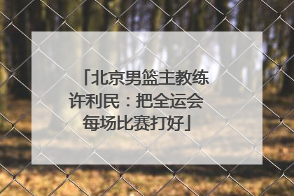 北京男篮主教练许利民：把全运会每场比赛打好