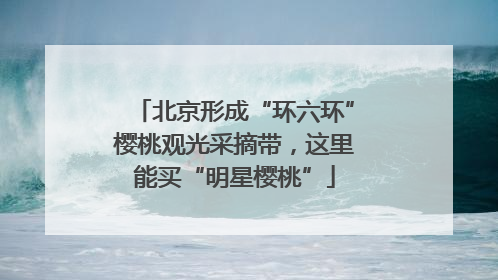 北京形成“环六环”樱桃观光采摘带，这里能买“明星樱桃”