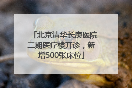 北京清华长庚医院二期医疗楼开诊，新增500张床位