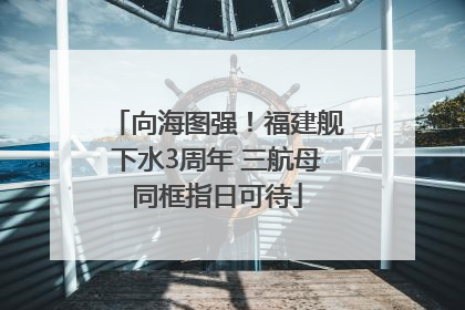 向海图强！福建舰下水3周年 三航母同框指日可待