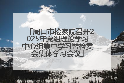 周口市检察院召开2025年党组理论学习中心组集中学习暨检委会集体学习会议