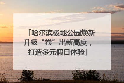 哈尔滨极地公园焕新升级“卷”出新高度，打造多元假日体验