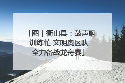图｜衡山县：鼓声响 训练忙 文明奥区队全力备战龙舟赛