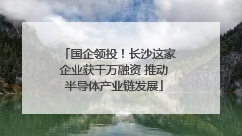 国企领投！长沙这家企业获千万融资 推动半导体产业链发展