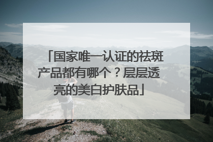 国家唯一认证的祛斑产品都有哪个？层层透亮的美白护肤品