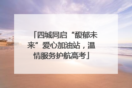 四城同启“馥郁未来”爱心加油站，温情服务护航高考