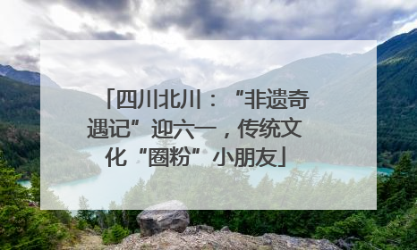 四川北川：“非遗奇遇记”迎六一，传统文化“圈粉”小朋友