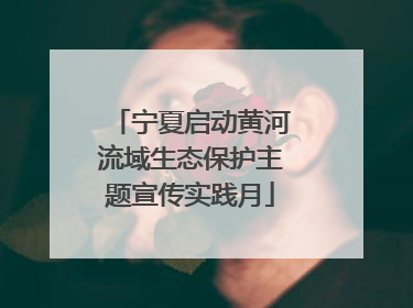 宁夏启动黄河流域生态保护主题宣传实践月