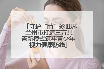 守护“睛”彩世界 兰州市打造三方共管新模式筑牢青少年视力健康防线