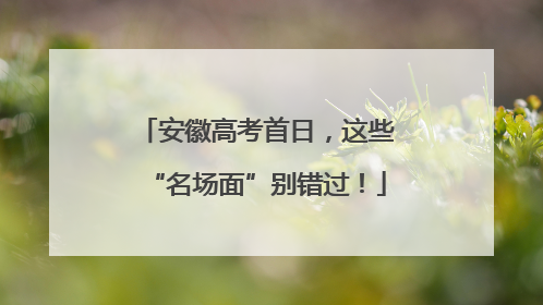 安徽高考首日，这些“名场面”别错过！