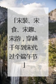 宋装、宋食、宋趣、宋韵，穿越千年到宋代过个端午节