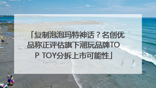 复制泡泡玛特神话？名创优品称正评估旗下潮玩品牌TOP TOY分拆上市可能性