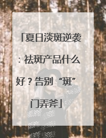 夏日淡斑逆袭：祛斑产品什么好？告别“斑”门弄斧